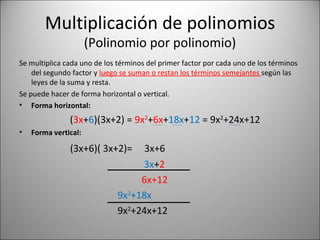 Multiplicación de polinomios (Polinomio por polinomio) Se multiplica cada uno de los términos del primer factor por cada uno de los términos del segundo factor y  luego se suman o restan los términos semejantes  según las leyes de la suma y resta. Se puede hacer de forma horizontal o vertical. Forma horizontal:  ( 3x + 6 )(3x+2) =  9x 2 + 6x + 18x + 12  = 9x 2 +24x+12 Forma vertical: (3x+6)( 3x+2)=  3x+6 3x + 2 6x+12 9x 2 +18x 9x 2 +24x+12 