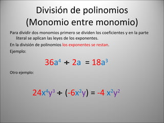 División de polinomios (Monomio entre monomio) Para dividir dos monomios primero se dividen los coeficientes y en la parte literal se aplican las leyes de los exponentes. En la división de polinomios  los exponentes se restan . Ejemplo: 36 a 4     2 a  =  18 a 3 Otro ejemplo: 24 x 4 y 3     ( -6 x 2 y ) =  -4   x 2 y 2 