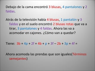 Debajo de la cama encontró  3 blusas ,  4 pantalones  y  2 faldas . Atrás de la televisión había  4 blusas ,  1 pantalón  y  3   faldas  y en el suelo encontró  2 blusas rotas  que va a tirar,  3   pantalones  y  4 faldas . Ahora las va a acomodar en cajones. ¿Cómo van a quedar? Tiene:  3b  +   4p  +  2f  +  4b  +   p  +  3f  –  2b  +  3p  +  4f  = Ahora acomoda las prendas que son iguales( Términos   semejantes ) 