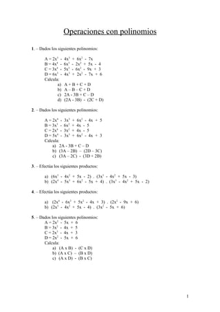 Operaciones con polinomios
1. – Dados los siguientes polinomios:
A = 2x5
- 4x3
+ 6x2
- 7x
B = 4x4
- 6x3
- 2x2
+ 5x - 4
C = 3x4
- 5x3
- 6x2
- 9x + 3
D = 6x5
- 4x3
+ 2x2
- 7x + 6
Calcula:
a) A + B + C + D
b) A – B – C + D
c) 2A - 3B + C – D
d) (2A - 3B) - (2C + D)
2. – Dados los siguientes polinomios:
A = 2x4
- 3x3
+ 6x2
- 4x + 5
B = 3x3
- 6x2
+ 4x - 5
C = 2x4
- 3x2
+ 4x - 5
D = 5x4
- 3x3
+ 6x2
- 4x + 3
Calcula:
a) 2A - 3B + C – D
b) (3A – 2B) – (2D – 3C)
c) (3A – 2C) - (3D + 2B)
3. – Efectúa los siguientes productos:
a) (6x3
- 4x2
+ 5x - 2) . (3x3
- 4x2
+ 5x - 3)
b) (2x4
- 5x3
+ 6x2
- 5x + 4) . (3x3
- 4x2
+ 5x - 2)
4. – Efectúa los siguientes productos:
a) (2x4
- 6x3
+ 5x2
- 4x + 3) . (2x2
- 9x + 6)
b) (2x3
- 4x2
+ 5x - 4) . (3x2
- 5x + 6)
5. – Dados los siguientes polinomios:
A = 2x2
- 5x + 6
B = 3x2
- 4x + 5
C = 2x3
- 4x + 3
D = 2x2
- 5x + 6
Calcula:
a) (A x B) - (C x D)
b) (A x C) – (B x D)
c) (A x D) - (B x C)
1
 