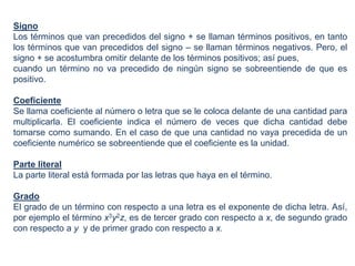 Signo
Los términos que van precedidos del signo + se llaman términos positivos, en tanto
los términos que van precedidos del signo – se llaman términos negativos. Pero, el
signo + se acostumbra omitir delante de los términos positivos; así pues,
cuando un término no va precedido de ningún signo se sobreentiende de que es
positivo.

Coeficiente
Se llama coeficiente al número o letra que se le coloca delante de una cantidad para
multiplicarla. El coeficiente indica el número de veces que dicha cantidad debe
tomarse como sumando. En el caso de que una cantidad no vaya precedida de un
coeficiente numérico se sobreentiende que el coeficiente es la unidad.

Parte literal
La parte literal está formada por las letras que haya en el término.

Grado
El grado de un término con respecto a una letra es el exponente de dicha letra. Así,
por ejemplo el término x3y2z, es de tercer grado con respecto a x, de segundo grado
con respecto a y y de primer grado con respecto a x.
 
