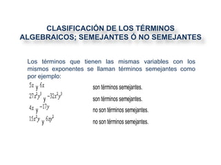 CLASIFICACIÓN DE LOS TÉRMINOS
ALGEBRAICOS; SEMEJANTES Ó NO SEMEJANTES


 Los términos que tienen las mismas variables con los
 mismos exponentes se llaman términos semejantes como
 por ejemplo:
   y                 son términos semejantes.
       y             son términos semejantes.
   y                 no son términos semejantes.
       y             no son términos semejantes.
 