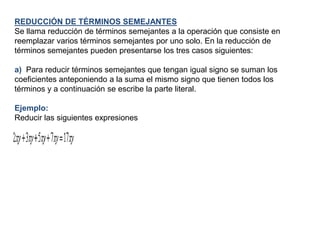 REDUCCIÓN DE TÉRMINOS SEMEJANTES
Se llama reducción de términos semejantes a la operación que consiste en
reemplazar varios términos semejantes por uno solo. En la reducción de
términos semejantes pueden presentarse los tres casos siguientes:

a) Para reducir términos semejantes que tengan igual signo se suman los
coeficientes anteponiendo a la suma el mismo signo que tienen todos los
términos y a continuación se escribe la parte literal.

Ejemplo:
Reducir las siguientes expresiones
 