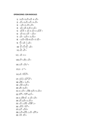 OPERACIONES CON RADICALES
1) 3.√2 + 5.√3 +√2 - 4. √3=
2) √5 + 2.√3 + √3 - 4. √3 =
3) −√2 + 2. √3 + √3 =
4) √ 𝑎 + √ 𝑏 -2.√ 𝑏 -2. √ 𝑎 =
5) √ 𝑎. 𝑏 + √ 𝑎 -2. √ 𝑎 + 2. √ 𝑎. 𝑏 =
6) √2 +2. ( √3 − √2 ) =
7) √3 − (√3 + 3. √5) =
8) – (√2+ √23
) +2.√2 + 3. √23
=
9)
√2
2
+ √2 -
1
4
.√2 =
10)
√3
2
+
√2
2
+
√3
2
- √2 =
11) √2 : √3 =
12) √2 ∶ 4 =
13)( √7 + √8 ) : √3 =
14) ( √5 - √3 ) ² =
15) 2 ∶ 2−3 =
16) √ 𝑥 . √3. 𝑥24
=
17) √ 𝑥. 𝑦5
.√𝑥3. 𝑦24
=
18) √20 + 3.√5 =
19) √12 -2.√3 =
20) √8 + 3.√2 =
21) 2. ( √5 + √18) –(√5 + 5. √2 ) =
22) √735
+ √7610
+2.7
3
5 =
23) 2. √18+2
1
2 - 2. √2 + √3 =
24) √3 .(√5 + 2. √5 ) =
25) √2 . ( √32 - √128 ) =
26) √5. 𝑥 : √𝑥45
=
27) (√7 - √3 )²=
28) ( √5 +√27) . ( √5 - √27 )=
29) √33
. √34
=
 