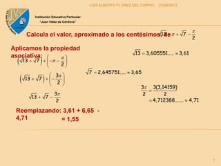 LUIS ALBERTO FLOREZ DEL CARPIO   23/08/2012


              Institución Educativa Particular
                 “Juan Vélez de Córdova”


                                                                                                     
           Calcula el valor, aproximado a los centésimos,13  
                                                          de                                7
                                                                                                     2

Aplicamos la propiedad
                                                                       13  3, 605551.....  3, 61
                
asociativa:    
          13  7     
                        2
                                                 7  2, 645751.....  3, 65
                    
                    3 
          13  7   
                    2 
                        
                                                                          3 3(3,14159)
                                                                             
                           3                                              2        2
             13  7 
                            2                                                 4, 712388.......  4, 71

 Reemplazando: 3,61 + 6,65 -
 4,71         = 1,55




                                                                                                          1
 