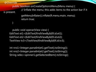 @Override
public boolean onCreateOptionsMenu(Menu menu) {
// Inflate the menu; this adds items to the action bar if it
is present.
getMenuInflater().inflate(R.menu.main, menu);
return true;
}
public void operar(View view) {
EditText et1=(EditText)findViewById(R.id.et1);
EditText et2=(EditText)findViewById(R.id.et2);
TextView tv3=(TextView)findViewById(R.id.tv3);
int nro1=Integer.parseInt(et1.getText().toString());
int nro2=Integer.parseInt(et2.getText().toString());
String selec=spinner1.getSelectedItem().toString();
 