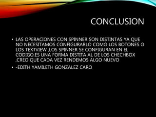 CONCLUSION
• LAS OPERACIONES CON SPINNER SON DISTINTAS YA QUE
NO NECESITAMOS CONFIGURARLO COMO LOS BOTONES O
LOS TEXTVIEW ,LOS SPINNER SE CONFIGURAN EN EL
CODIGO,ES UNA FORMA DISTITA AL DE LOS CHECHBOX
,CREO QUE CADA VEZ RENDEMOS ALGO NUEVO
• -EDITH YAMILETH GONZALEZ CARO
 