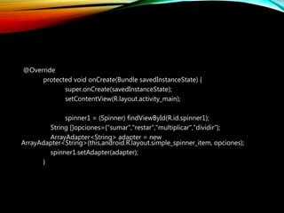 @Override
protected void onCreate(Bundle savedInstanceState) {
super.onCreate(savedInstanceState);
setContentView(R.layout.activity_main);
spinner1 = (Spinner) findViewById(R.id.spinner1);
String []opciones={"sumar","restar","multiplicar","dividir"};
ArrayAdapter<String> adapter = new
ArrayAdapter<String>(this,android.R.layout.simple_spinner_item, opciones);
spinner1.setAdapter(adapter);
}
 