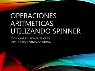 OPERACIONES
ARITMETICAS
UTILIZANDO SPINNER
EDITH YAMILETH GONZALEZ CARO
JORGE ENRIQUE SANTIAGO GARCIA
 