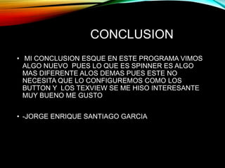 CONCLUSION
• MI CONCLUSION ESQUE EN ESTE PROGRAMA VIMOS
ALGO NUEVO PUES LO QUE ES SPINNER ES ALGO
MAS DIFERENTE ALOS DEMAS PUES ESTE NO
NECESITA QUE LO CONFIGUREMOS COMO LOS
BUTTON Y LOS TEXVIEW SE ME HISO INTERESANTE
MUY BUENO ME GUSTO
• -JORGE ENRIQUE SANTIAGO GARCIA
 