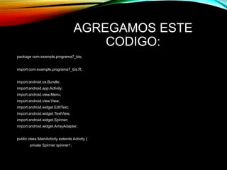 AGREGAMOS ESTE
CODIGO:
package com.example.programa7_bis;
import com.example.programa7_bis.R;
import android.os.Bundle;
import android.app.Activity;
import android.view.Menu;
import android.view.View;
import android.widget.EditText;
import android.widget.TextView;
import android.widget.Spinner;
import android.widget.ArrayAdapter;
public class MainActivity extends Activity {
private Spinner spinner1;
 