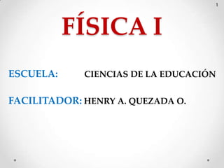 1




           FÍSICA I
ESCUELA:     CIENCIAS DE LA EDUCACIÓN


FACILITADOR: HENRY A. QUEZADA O.
 