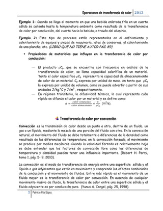 Operaciones de transferencia de calor 2012

Ejemplo 1: Cuando se llega el momento en que una bebida enlatada fría en un cuarto
cálido se calienta hasta la temperatura ambiente como resultado de la transferencia
de calor por conducción, del cuarto hacia la bebida, a través del aluminio.

Ejemplo 2: Este tipo de procesos están representados en el enfriamiento y
calentamiento de equipos y piezas de maquinaria, latas de conservas, el calentamiento
de una plancha, etc. (LIBRO QUE NO TIENE AUTOR PÁG. 89)

      Propiedades de materiales que influyen en la transferencia de calor por
       conducción:

                El producto Cp, que se encuentra con frecuencia en análisis de la
                transferencia de calor, se llama capacidad calorífica de un material.
                Tanto el calor específico Cp representa la capacidad de almacenamiento
                de calor de un material. Cp expresa por unidad de masa, en tanto que Cp
                la expresa por unidad de volumen, como se puede advertir a partir de sus
                unidades J/kg.°C y J/m3 , respectivamente.
                En régimen transitorio, la difusividad térmica, la cual representa cuán
                rápido se difunde el calor por un material y se define como:
                                                           (m2/s).



                                Transferencia de calor por convección
Convección es la transmisión de calor desde un punto a otro, dentro de un fluido, un
gas o un líquido, mediante la mezcla de una porción del fluido con otra. En la convección
natural, el movimiento del fluido se debe totalmente a diferencias de la densidad como
resultado de las diferencias de temperatura; en la convección forzada, el movimiento
se produce por medios mecánicos. Cuando la velocidad forzada es relativamente baja
se debe entender que los factores de convección libre como las diferencias de
temperatura y densidad pueden tener una influencia importante. (Robert H. Perry,
tomo 1, pág. 5- 9, 2010).

La convección es el modo de transferencia de energía entre una superficie sólida y el
líquido o gas adyacentes que están en movimiento y comprende los efectos combinados
de la conducción y el movimiento de fluidos. Entre más rápido es el movimiento de un
fluido mayor es la transferencia de calor por convección. En ausencia de cualquier
movimiento masivo de fluido, la transferencia de calor entre una superficie sólida y el
fluido adyacente es por conducción pura. (Yunus A. Cengel, pág. 25, 1998).
       3 Patricia Vital López
 