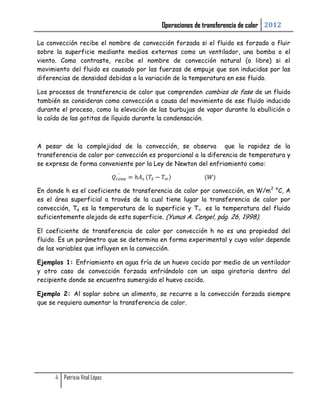Operaciones de transferencia de calor 2012

La convección recibe el nombre de convección forzada si el fluido es forzado a fluir
sobre la superficie mediante medios externos como un ventilador, una bomba o el
viento. Como contraste, recibe el nombre de convección natural (o libre) si el
movimiento del fluido es causado por las fuerzas de empuje que son inducidas por las
diferencias de densidad debidas a la variación de la temperatura en ese fluido.

Los procesos de transferencia de calor que comprenden cambios de fase de un fluido
también se consideran como convección a causa del movimiento de ese fluido inducido
durante el proceso, como la elevación de las burbujas de vapor durante la ebullición o
la caída de las gotitas de líquido durante la condensación.



A pesar de la complejidad de la convección, se observa que la rapidez de la
transferencia de calor por convección es proporcional a la diferencia de temperatura y
se expresa de forma conveniente por la Ley de Newton del enfriamiento como:



En donde h es el coeficiente de transferencia de calor por convección, en W/m 2 °C, A
es el área superficial a través de la cual tiene lugar la transferencia de calor por
convección, Ts es la temperatura de la superficie y T es la temperatura del fluido
suficientemente alejado de esta superficie. (Yunus A. Cengel, pág. 26, 1998).

El coeficiente de transferencia de calor por convección h no es una propiedad del
fluido. Es un parámetro que se determina en forma experimental y cuyo valor depende
de las variables que influyen en la convección.

Ejemplos 1: Enfriamiento en agua fría de un huevo cocido por medio de un ventilador
y otro caso de convección forzada enfriándolo con un aspa giratoria dentro del
recipiente donde se encuentra sumergido el huevo cocido.

Ejemplo 2: Al soplar sobre un alimento, se recurre a la convección forzada siempre
que se requiera aumentar la transferencia de calor.




      4 Patricia Vital López
 