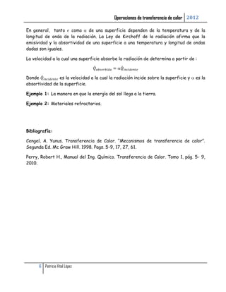 Operaciones de transferencia de calor 2012

En general, tanto como        de una superficie dependen de la temperatura y de la
longitud de onda de la radiación. La Ley de Kirchoff de la radiación afirma que la
emisividad y la absortividad de una superficie a una temperatura y longitud de ondas
dadas son iguales.

La velocidad a la cual una superficie absorbe la radiación de determina a partir de :



Donde           es la velocidad a la cual la radiación incide sobre la superficie y   es la
absortividad de la superficie.

Ejemplo 1: La manera en que la energía del sol llega a la tierra.

Ejemplo 2: Materiales refractarios.




Bibliografía:

Cengel, A. Yunus. Transferencia de Calor. “Mecanismos de transferencia de calor”.
Segunda Ed. Mc Graw Hill. 1998. Pags. 5-9, 17, 27, 61.

Perry, Robert H., Manual del Ing. Químico. Transferencia de Calor. Tomo 1, pág. 5- 9,
2010.




      6 Patricia Vital López
 