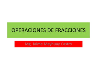 OPERACIONES DE FRACCIONES
Mg. Jaime Mayhuay Castro
 