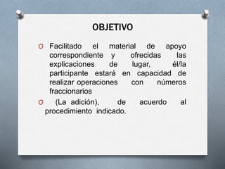 OBJETIVO
O Facilitado el material de apoyo
correspondiente y ofrecidas las
explicaciones de lugar, él/la
participante estará en capacidad de
realizar operaciones con números
fraccionarios
O (La adición), de acuerdo al
procedimiento indicado.
 