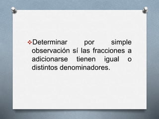 Determinar por simple
observación sí las fracciones a
adicionarse tienen igual o
distintos denominadores.
 
