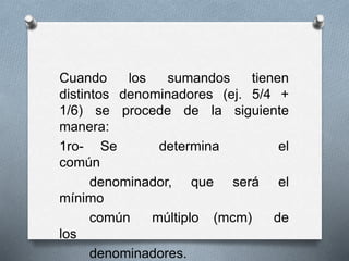 Cuando los sumandos tienen
distintos denominadores (ej. 5/4 +
1/6) se procede de la siguiente
manera:
1ro- Se determina el
común
denominador, que será el
mínimo
común múltiplo (mcm) de
los
denominadores.
 