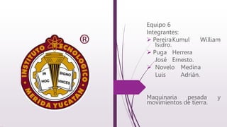 Equipo 6
Integrantes:
 PereiraKumul William
Isidro.
 Puga Herrera
José Ernesto.
 Novelo Medina
Luis Adrián.
Maquinaria pesada y
movimientos de tierra.
 