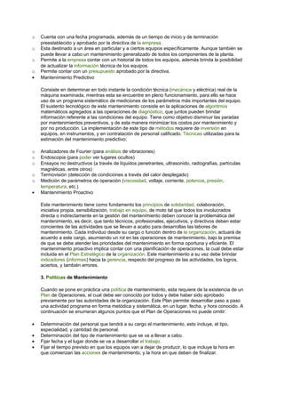 o   Cuenta con una fecha programada, además de un tiempo de inicio y de terminación
    preestablecido y aprobado por la directiva de la empresa.
o   Esta destinado a un área en particular y a ciertos equipos específicamente. Aunque también se
    puede llevar a cabo un mantenimiento generalizado de todos los componentes de la planta.
o   Permite a la empresa contar con un historial de todos los equipos, además brinda la posibilidad
    de actualizar la información técnica de los equipos.
o   Permite contar con un presupuesto aprobado por la directiva.
•   Mantenimiento Predictivo

    Consiste en determinar en todo instante la condición técnica (mecánica y eléctrica) real de la
    máquina examinada, mientras esta se encuentre en pleno funcionamiento, para ello se hace
    uso de un programa sistemático de mediciones de los parámetros más importantes del equipo.
    El sustento tecnológico de este mantenimiento consiste en la aplicaciones de algoritmos
    matemáticos agregados a las operaciones de diagnóstico, que juntos pueden brindar
    información referente a las condiciones del equipo. Tiene como objetivo disminuir las paradas
    por mantenimientos preventivos, y de esta manera minimizar los costos por mantenimiento y
    por no producción. La implementación de este tipo de métodos requiere de inversión en
    equipos, en instrumentos, y en contratación de personal calificado. Técnicas utilizadas para la
    estimación del mantenimiento predictivo:

o   Analizadores de Fourier (para análisis de vibraciones)
o   Endoscopia (para poder ver lugares ocultos)
o   Ensayos no destructivos (a través de líquidos penetrantes, ultrasonido, radiografías, partículas
    magnéticas, entre otros)
o   Termovisión (detección de condiciones a través del calor desplegado)
o   Medición de parámetros de operación (viscosidad, voltaje, corriente, potencia, presión,
    temperatura, etc.)
•   Mantenimiento Proactivo

    Este mantenimiento tiene como fundamento los principios de solidaridad, colaboración,
    iniciativa propia, sensibilización, trabajo en equipo, de moto tal que todos los involucrados
    directa o indirectamente en la gestión del mantenimiento deben conocer la problemática del
    mantenimiento, es decir, que tanto técnicos, profesionales, ejecutivos, y directivos deben estar
    concientes de las actividades que se llevan a acabo para desarrollas las labores de
    mantenimiento. Cada individuo desde su cargo o función dentro de la organización, actuará de
    acuerdo a este cargo, asumiendo un rol en las operaciones de mantenimiento, bajo la premisa
    de que se debe atender las prioridades del mantenimiento en forma oportuna y eficiente. El
    mantenimiento proactivo implica contar con una planificación de operaciones, la cual debe estar
    incluida en el Plan Estratégico de la organización. Este mantenimiento a su vez debe brindar
    indicadores (informes) hacia la gerencia, respecto del progreso de las actividades, los logros,
    aciertos, y también errores.

    3. Políticas de Mantenimiento

    Cuando se pone en práctica una política de mantenimiento, esta requiere de la existencia de un
    Plan de Operaciones, el cual debe ser conocido por todos y debe haber sido aprobado
    previamente por las autoridades de la organización. Este Plan permite desarrollar paso a paso
    una actividad programa en forma metódica y sistemática, en un lugar, fecha, y hora conocido. A
    continuación se enumeran algunos puntos que el Plan de Operaciones no puede omitir:

•   Determinación del personal que tendrá a su cargo el mantenimiento, esto incluye, el tipo,
    especialidad, y cantidad de personal.
•   Determinación del tipo de mantenimiento que se va a llevar a cabo.
•   Fijar fecha y el lugar donde se va a desarrollar el trabajo.
•   Fijar el tiempo previsto en que los equipos van a dejar de producir, lo que incluye la hora en
    que comienzan las acciones de mantenimiento, y la hora en que deben de finalizar.
 