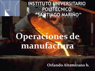 INSTITUTO UNIVERSITARIO
POLITÉCNICO
“SANTIAGO MARIÑO”

Operaciones de
manufactura
Orlando Altamirano b.

 