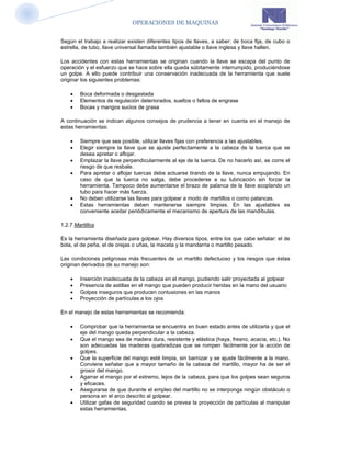 OPERACIONES DE MAQUINAS


Según el trabajo a realizar existen diferentes tipos de llaves, a saber: de boca fija, de cubo o
estrella, de tubo, llave universal llamada también ajustable o llave inglesa y llave hallen.

Los accidentes con estas herramientas se originan cuando la llave se escapa del punto de
operación y el esfuerzo que se hace sobre ella queda súbitamente interrumpido, produciéndose
un golpe. A ello puede contribuir una conservación inadecuada de la herramienta que suele
originar los siguientes problemas:

       Boca deformada o desgastada
       Elementos de regulación deteriorados, sueltos o faltos de engrase
       Bocas y mangos sucios de grasa

A continuación se indican algunos consejos de prudencia a tener en cuenta en el manejo de
estas herramientas:

       Siempre que sea posible, utilizar llaves fijas con preferencia a las ajustables.
       Elegir siempre la llave que se ajuste perfectamente a la cabeza de la tuerca que se
        desea apretar o aflojar.
       Emplazar la llave perpendicularmente al eje de la tuerca. De no hacerlo así, se corre el
        riesgo de que resbale.
       Para apretar o aflojar tuercas debe actuarse tirando de la llave, nunca empujando. En
        caso de que la tuerca no salga, debe procederse a su lubricación sin forzar la
        herramienta. Tampoco debe aumentarse el brazo de palanca de la llave acoplando un
        tubo para hacer más fuerza.
       No deben utilizarse las llaves para golpear a modo de martillos o como palancas.
       Estas herramientas deben mantenerse siempre limpias. En las ajustables es
        conveniente aceitar periódicamente el mecanismo de apertura de las mandíbulas.

1.2.7 Martillos

Es la herramienta diseñada para golpear. Hay diversos tipos, entre los que cabe señalar: el de
bola, el de peña, el de orejas o uñas, la maceta y la mandarria o martillo pesado.

Las condiciones peligrosas más frecuentes de un martillo defectuoso y los riesgos que éstas
originan derivados de su manejo son:

       Inserción inadecuada de la cabeza en el mango, pudiendo salir proyectada al golpear
       Presencia de astillas en el mango que pueden producir heridas en la mano del usuario
       Golpes inseguros que producen contusiones en las manos
       Proyección de partículas a los ojos

En el manejo de estas herramientas se recomienda:

       Comprobar que la herramienta se encuentra en buen estado antes de utilizarla y que el
        eje del mango queda perpendicular a la cabeza.
       Que el mango sea de madera dura, resistente y elástica (haya, fresno, acacia, etc.). No
        son adecuadas las maderas quebradizas que se rompen fácilmente por la acción de
        golpes.
       Que la superficie del mango esté limpia, sin barnizar y se ajuste fácilmente a la mano.
        Conviene señalar que a mayor tamaño de la cabeza del martillo, mayor ha de ser el
        grosor del mango.
       Agarrar el mango por el extremo, lejos de la cabeza, para que los golpes sean seguros
        y eficaces.
       Asegurarse de que durante el empleo del martillo no se interponga ningún obstáculo o
        persona en el arco descrito al golpear.
       Utilizar gafas de seguridad cuando se prevea la proyección de partículas al manipular
        estas herramientas.
 