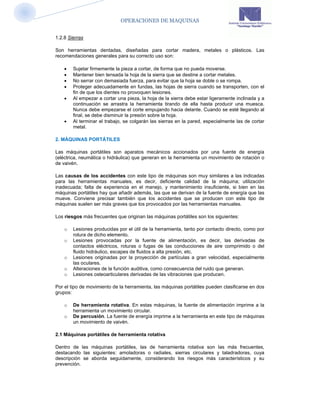 OPERACIONES DE MAQUINAS


1.2.8 Sierras

Son herramientas dentadas, diseñadas para cortar madera, metales o plásticos. Las
recomendaciones generales para su correcto uso son:

       Sujetar firmemente la pieza a cortar, de forma que no pueda moverse.
       Mantener bien tensada la hoja de la sierra que se destine a cortar metales.
       No serrar con demasiada fuerza, para evitar que la hoja se doble o se rompa.
       Proteger adecuadamente en fundas, las hojas de sierra cuando se transporten, con el
        fin de que los dientes no provoquen lesiones.
       Al empezar a cortar una pieza, la hoja de la sierra debe estar ligeramente inclinada y a
        continuación se arrastra la herramienta tirando de ella hasta producir una muesca.
        Nunca debe empezarse el corte empujando hacia delante. Cuando se esté llegando al
        final, se debe disminuir la presión sobre la hoja.
       Al terminar el trabajo, se colgarán las sierras en la pared, especialmente las de cortar
        metal.

2. MÁQUINAS PORTÁTILES

Las máquinas portátiles son aparatos mecánicos accionados por una fuente de energía
(eléctrica, neumática o hidráulica) que generan en la herramienta un movimiento de rotación o
de vaivén.

Las causas de los accidentes con este tipo de máquinas son muy similares a las indicadas
para las herramientas manuales, es decir, deficiente calidad de la máquina; utilización
inadecuada; falta de experiencia en el manejo, y mantenimiento insuficiente, si bien en las
máquinas portátiles hay que añadir además, las que se derivan de la fuente de energía que las
mueve. Conviene precisar también que los accidentes que se producen con este tipo de
máquinas suelen ser más graves que los provocados por las herramientas manuales.

Los riesgos más frecuentes que originan las máquinas portátiles son los siguientes:

    o   Lesiones producidas por el útil de la herramienta, tanto por contacto directo, como por
        rotura de dicho elemento.
    o   Lesiones provocadas por la fuente de alimentación, es decir, las derivadas de
        contactos eléctricos, roturas o fugas de las conducciones de aire comprimido o del
        fluido hidráulico, escapes de fluidos a alta presión, etc.
    o   Lesiones originadas por la proyección de partículas a gran velocidad, especialmente
        las oculares.
    o   Alteraciones de la función auditiva, como consecuencia del ruido que generan.
    o   Lesiones osteoarticulares derivadas de las vibraciones que producen.

Por el tipo de movimiento de la herramienta, las máquinas portátiles pueden clasificarse en dos
grupos:

    o   De herramienta rotativa. En estas máquinas, la fuente de alimentación imprime a la
        herramienta un movimiento circular.
    o   De percusión. La fuente de energía imprime a la herramienta en este tipo de máquinas
        un movimiento de vaivén.

2.1 Máquinas portátiles de herramienta rotativa

Dentro de las máquinas portátiles, las de herramienta rotativa son las más frecuentes,
destacando las siguientes: amoladoras o radiales, sierras circulares y taladradoras, cuya
descripción se aborda seguidamente, considerando los riesgos más característicos y su
prevención.
 