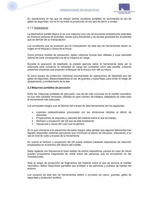 OPERACIONES DE MAQUINAS


En operaciones en las que se utilizan sierras circulares portátiles se recomienda el uso de
gafas de seguridad, con el fin de evitar la proyección en los ojos de serrín y virutas.

2.1.3 Taladradoras

La taladradora portátil (figura 3) es una máquina cuyo uso se encuentra ampliamente extendido
en diversos sectores de actividad, siendo poco frecuentes y de escasa gravedad los accidentes
que se derivan de su manipulación.

Los accidentes que se producen por la manipulación de este tipo de herramientas tienen su
origen en el bloqueo y rotura de la broca.

Como primera medida de precaución, deben utilizarse brocas bien afiladas y cuya velocidad
óptima de corte corresponda a la de la máquina en carga.

Durante la operación de taladrado, la presión ejercida sobre la herramienta debe ser la
adecuada para conservar la velocidad en carga tan constante como sea posible, evitando
presiones excesivas que propicien el bloqueo de la broca y con ello su rotura.

El único equipo de protección individual recomendado en operaciones de taladrado son las
gafas de seguridad, desaconsejándose el uso de guantes y ropas flojas, para evitar el riesgo de
atrapamiento y enrollamiento de la tela.

2.2 Máquinas portátiles de percusión

Entre las máquinas portátiles de percusión, una de las más comunes es el martillo neumático
en sus más variadas versiones, utilizado en gran número de trabajos, adaptando en cada caso
la herramienta más adecuada.

Los principales riesgos que se derivan del manejo de esta herramienta son los siguientes:

       Lesiones osteoarticulares provocadas por las vibraciones debidas al efecto de
        retroceso.
       Proyecciones de esquirlas y cascotes del material sobre el que se trabaja.
       Rechazo y proyección del útil que se está empleando.
       Hipoacusia a causa del ruido que se genera.

En lo que concierne a la prevención de estos riesgos cabe señalar que algunos fabricantes han
logrado desarrollar sistemas percutores que minimizan el efecto de retroceso, reduciendo a su
vez el nivel de ruido y el peso de la herramienta.

En cuanto al rechazo y proyección del útil puede evitarse mediante dispositivos de retención
emplazados en el extremo del cilindro del martillo.

Debe vigilarse con frecuencia el buen estado de dichos dispositivos, porque en caso de rotura
pueden proyectarse fragmentos de metal sobre las personas que se encuentran en las
inmediaciones.

Ante el riesgo de proyección de fragmentos del material sobre el que se acciona el martillo
neumático, deben disponerse pantallas que protejan a las personas y puestos de trabajo del
entorno.

Los usuarios de este tipo de herramientas deben ir provistos de casco, guantes, gafas de
seguridad y protección auditiva.
 