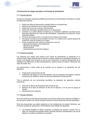 OPERACIONES DE MAQUINAS


2.3 Prevención de riesgos asociados a las fuentes de alimentación

2.3.1 Energía eléctrica

Cuando se manipulen máquinas portátiles que funcionan con electricidad, se tendrán en cuenta
los siguientes aspectos:

       Estado del cable de alimentación (posibles daños en el aislamiento).
       Aberturas de ventilación de la máquina despejadas.
       Estado de la toma de corriente y del interruptor.
       Estado del prolongador (posibles daños en el aislamiento).
       Conexión a un cuadro eléctrico montado por un instalador cualificado, que disponga de
        interruptor diferencial de corte de alta sensibilidad y dispositivos de protección contra
        sobreintensidades.
       Conexión de puesta a tierra, si se trata de una máquina de la clase I.
       No exponer la máquina a la humedad o la lluvia, si no dispone de un grado especial de
        protección contra el contacto con el agua.
       Avisar al supervisor para sustituir la máquina en caso de:
         - Aparición de chispas y arcos eléctricos
         - Sensación de descarga
         - Olores extraños
         - Calentamiento anormal de la máquina

2.3.2 Energía neumática

Las máquinas que utilizan esta energía como fuente de alimentación no presentan en sí
mismas ningún riesgo especial para el usuario y pueden utilizarse en atmósferas húmedas. En
cuanto a los riesgos que comporta el uso de aire comprimido, se derivan básicamente de la
instalación de distribución de éste (sobrepresiones, caídas bruscas de presión, inflamación del
vapor de aceite, etc.).

Las precauciones a tomar antes de la conexión de la máquina a la instalación son las
siguientes:

       Purga de las conducciones de aire.
       Verificación del estado de los tubos flexibles y de los manguitos de empalme, evitando
        la presencia de dobleces, codos y bucles que obstaculicen el paso del aire.

Tras la utilización de una herramienta neumática, se adoptarán las siguientes medidas
preventivas:

       Cierre de la válvula de alimentación del circuito de aire.
       Apertura de la llave de admisión de aire de la máquina, a fin de que se purgue el
        circuito.
       Desconexión de la máquina.

2.3.3 Energía hidráulica

No es frecuente el uso de este tipo de energía como fuerza motriz de las máquinas portátiles, si
bien las que la utilizan son menos ruidosas y provocan menos vibraciones que las neumáticas.

Entre las precauciones que deben adoptarse en las instalaciones de energía hidráulica, que
funcionan a presiones superiores a 100 atmósferas cabe señalar las siguientes:

       Las tuberías flexibles no deben someterse a esfuerzos de tracción o torsión. Por su
        parte, los manguitos de empalme deben presentar idénticas características a las de las
        tuberías, en cuanto a resistencia a la presión.
 