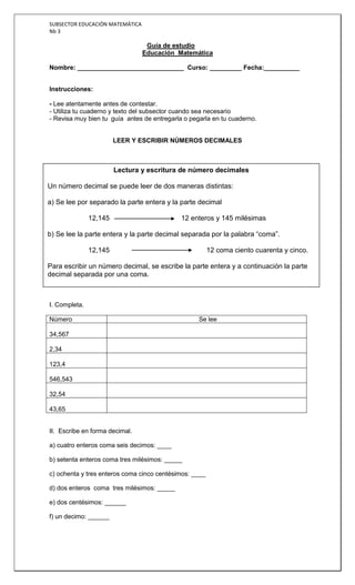 SUBSECTOR EDUCACIÓN MATEMÁTICA
Nb 3

                                  Guía de estudio
                                 Educación Matemática

Nombre: ______________________________ Curso: _________ Fecha:__________


Instrucciones:

- Lee atentamente antes de contestar.
- Utiliza tu cuaderno y texto del subsector cuando sea necesario
- Revisa muy bien tu guía antes de entregarla o pegarla en tu cuaderno.


                        LEER Y ESCRIBIR NÚMEROS DECIMALES



                        Lectura y escritura de número decimales

Un número decimal se puede leer de dos maneras distintas:

a) Se lee por separado la parte entera y la parte decimal

               12,145                        12 enteros y 145 milésimas

b) Se lee la parte entera y la parte decimal separada por la palabra “coma”.

               12,145                                   12 coma ciento cuarenta y cinco.

Para escribir un número decimal, se escribe la parte entera y a continuación la parte
decimal separada por una coma.



I. Completa.

Número                                             Se lee

34,567

2,34

123,4

546,543

32,54

43,65


II. Escribe en forma decimal.

a) cuatro enteros coma seis decimos: ____

b) setenta enteros coma tres milésimos: _____

c) ochenta y tres enteros coma cinco centésimos: ____

d) dos enteros coma tres milésimos: _____

e) dos centésimos: ______

f) un decimo: ______
 