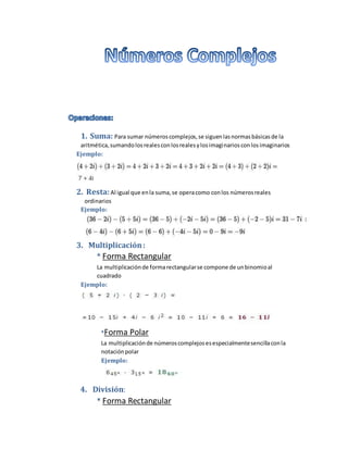 1. Suma: Para sumar númeroscomplejos,se siguenlasnormasbásicasde la
aritmética,sumandolosrealesconlosrealesylosimaginariosconlosimaginarios
Ejemplo:
2. Resta:Al igual que enla suma,se operacomo conlos númerosreales
ordinarios
Ejemplo:
3. Multiplicación:
* Forma Rectangular
La multiplicaciónde formarectangularse compone de unbinomioal
cuadrado
Ejemplo:
*Forma Polar
La multiplicaciónde númeroscomplejosesespecialmentesencillaconla
notaciónpolar
Ejemplo:
4. División:
* Forma Rectangular
 