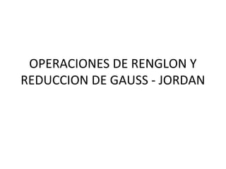 OPERACIONES DE RENGLON Y
REDUCCION DE GAUSS - JORDAN
 