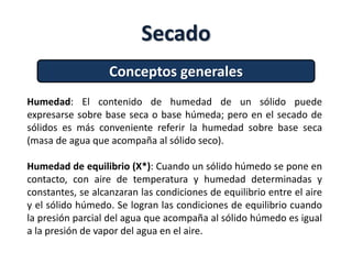 Secado
Conceptos generales
Humedad: El contenido de humedad de un sólido puede
expresarse sobre base seca o base húmeda; pero en el secado de
sólidos es más conveniente referir la humedad sobre base seca
(masa de agua que acompaña al sólido seco).
Humedad de equilibrio (X*): Cuando un sólido húmedo se pone en
contacto, con aire de temperatura y humedad determinadas y
constantes, se alcanzaran las condiciones de equilibrio entre el aire
y el sólido húmedo. Se logran las condiciones de equilibrio cuando
la presión parcial del agua que acompaña al sólido húmedo es igual
a la presión de vapor del agua en el aire.
 