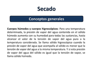 Secado
Conceptos generales
Cuerpos húmedos y cuerpos higroscópicos: Para una temperatura
determinada, la presión de vapor del agua contenida en el sólido
húmedo aumenta con su humedad para todas las sustancias, hasta
alcanzar el valor de la tensión de vapor del agua pura a la
temperatura considerada. Se llama sólido higroscópico cuando la
presión de vapor del agua que acompaña al sólido es menor que la
tensión de vapor del agua a la misma temperatura. Y si esta presión
de vapor del agua del sólido es igual que la tensión de vapor, se
llama sólido húmedo.
 