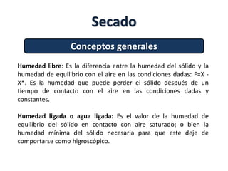 Secado
Conceptos generales
Humedad libre: Es la diferencia entre la humedad del sólido y la
humedad de equilibrio con el aire en las condiciones dadas: F=X -
X*. Es la humedad que puede perder el sólido después de un
tiempo de contacto con el aire en las condiciones dadas y
constantes.
Humedad ligada o agua ligada: Es el valor de la humedad de
equilibrio del sólido en contacto con aire saturado; o bien la
humedad mínima del sólido necesaria para que este deje de
comportarse como higroscópico.
 
