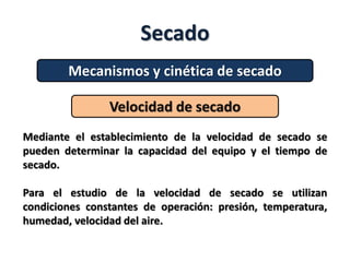Secado
Mecanismos y cinética de secado
Velocidad de secado
Mediante el establecimiento de la velocidad de secado se
pueden determinar la capacidad del equipo y el tiempo de
secado.
Para el estudio de la velocidad de secado se utilizan
condiciones constantes de operación: presión, temperatura,
humedad, velocidad del aire.
 