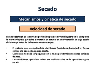 Secado
Mecanismos y cinética de secado
Velocidad de secado
Para la obtención de la curva de pérdida de peso se lleva un registro en el tiempo de
la merma de peso que sufre el material de estudio en una operación de baja escala
sin interrupciones. Se debe tener en cuenta que:
• El material que se estudia debe distribuirse (bastidores, bandejas) en forma
similar a la operación en gran escala.
• La muestra no debe ser pequeña con el fin de percibir fácilmente los cambios
de peso.
• Las condiciones operativas deben ser similares a las de la operación a gran
escala.
 