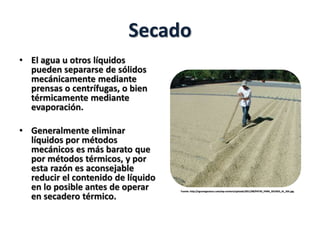 Secado
• El agua u otros líquidos
pueden separarse de sólidos
mecánicamente mediante
prensas o centrífugas, o bien
térmicamente mediante
evaporación.
• Generalmente eliminar
líquidos por métodos
mecánicos es más barato que
por métodos térmicos, y por
esta razón es aconsejable
reducir el contenido de líquido
en lo posible antes de operar
en secadero térmico.
Fuente: http://agronegocioscr.com/wp-content/uploads/2011/08/PATIO_PARA_SECADO_AL_SOL.jpg
 
