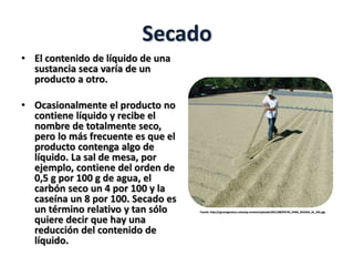Secado
• El contenido de líquido de una
sustancia seca varía de un
producto a otro.
• Ocasionalmente el producto no
contiene líquido y recibe el
nombre de totalmente seco,
pero lo más frecuente es que el
producto contenga algo de
líquido. La sal de mesa, por
ejemplo, contiene del orden de
0,5 g por 100 g de agua, el
carbón seco un 4 por 100 y la
caseína un 8 por 100. Secado es
un término relativo y tan sólo
quiere decir que hay una
reducción del contenido de
líquido.
Fuente: http://agronegocioscr.com/wp-content/uploads/2011/08/PATIO_PARA_SECADO_AL_SOL.jpg
 