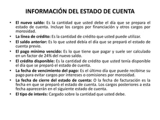 INFORMACIÓN DEL ESTADO DE CUENTA
• El nuevo saldo: Es la cantidad que usted debe el día que se prepara el
  estado de cuenta. Incluye los cargos por financiación y otros cargos por
  morosidad.
• La línea de crédito: Es la cantidad de crédito que usted puede utilizar.
• El saldo anterior: Es lo que usted debía el día que se preparó el estado de
  cuenta previo.
• El pago mínimo vencido: Es lo que tiene que pagar y suele ser calculado
  en un factor de 24% del nuevo saldo.
• El crédito disponible: Es la cantidad de crédito que usted tenía disponible
  el día que se preparó el estado de cuenta.
• La fecha de vencimiento del pago: Es el último día que puede recibirse su
  pago para evitar cargos por intereses o comisiones por morosidad.
• La fecha de cierre del estado de cuenta: O la fecha de facturación es la
  fecha en que se preparó el estado de cuenta. Los cargos posteriores a esta
  fecha aparecerán en el siguiente estado de cuenta.
• El tipo de interés: Cargado sobre la cantidad que usted debe.
 
