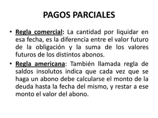 PAGOS PARCIALES
• Regla comercial: La cantidad por liquidar en
  esa fecha, es la diferencia entre el valor futuro
  de la obligación y la suma de los valores
  futuros de los distintos abonos.
• Regla americana: También llamada regla de
  saldos insolutos indica que cada vez que se
  haga un abono debe calcularse el monto de la
  deuda hasta la fecha del mismo, y restar a ese
  monto el valor del abono.
 