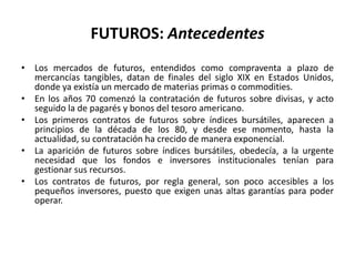 FUTUROS: Antecedentes
• Los mercados de futuros, entendidos como compraventa a plazo de
  mercancías tangibles, datan de finales del siglo XIX en Estados Unidos,
  donde ya existía un mercado de materias primas o commodities.
• En los años 70 comenzó la contratación de futuros sobre divisas, y acto
  seguido la de pagarés y bonos del tesoro americano.
• Los primeros contratos de futuros sobre índices bursátiles, aparecen a
  principios de la década de los 80, y desde ese momento, hasta la
  actualidad, su contratación ha crecido de manera exponencial.
• La aparición de futuros sobre índices bursátiles, obedecía, a la urgente
  necesidad que los fondos e inversores institucionales tenían para
  gestionar sus recursos.
• Los contratos de futuros, por regla general, son poco accesibles a los
  pequeños inversores, puesto que exigen unas altas garantías para poder
  operar.
 