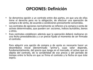 OPCIONES: Definición
• Se denomina opción a un contrato entre dos partes, en que una de ellas
  tiene el derecho pero no la obligación, de efectuar una operación de
  compra o de venta, de acuerdo a condiciones previamente convenidas.
• Los contratos de opciones normalmente se refieren a la compra o venta de
  activos determinados, que pueden ser: acciones, índices bursátiles, bonos
  u otros.
• Esos contratos establecen además que la operación deberá realizarse en
  una fecha preestablecida y a un precio fijado al momento de ser firmado
  el contrato.

   Para adquirir una opción de compra o de venta es necesario hacer un
   desembolso inicial (denominado "prima"), cuyo valor depende,
   fundamentalmente, del precio que tenga en el mercado, el activo que es
   objeto del contrato, de la variabilidad de ese precio y del período de
   tiempo entre la fecha en que se firma el contrato y la fecha en que éste
   expira.
 