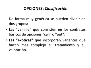 OPCIONES: Clasificación

  De forma muy genérica se pueden dividir en
  dos grupos:
• Las "vainilla" que consisten en los contratos
  básicos de opciones "call" o "put“.
• Las "exóticas" que incorporan variantes que
  hacen más complejo su tratamiento y su
  valoración.
 