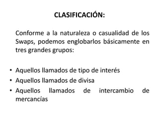 CLASIFICACIÓN:

 Conforme a la naturaleza o casualidad de los
 Swaps, podemos englobarlos básicamente en
 tres grandes grupos:

• Aquellos llamados de tipo de interés
• Aquellos llamados de divisa
• Aquellos llamados de intercambio        de
  mercancías
 