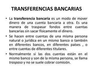 TRANSFERENCIAS BANCARIAS
• La transferencia bancaria es un modo de mover
  dinero de una cuenta bancaria a otra. Es una
  manera de traspasar fondos entre cuentas
  bancarias sin sacar físicamente el dinero.
• Se hacen entre cuentas de una misma persona
  natural o jurídica en un mismo banco o también
  en diferentes bancos, en diferentes países , o
  entre cuentas de diferentes titulares.
• Normalmente si las dos cuentas están en el
  mismo banco y son de la misma persona, se llama
  traspaso y no se suele cobrar comisión.
 