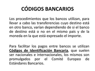 CÓDIGOS BANCARIOS
Los procedimientos que los bancos utilizan, para
llevar a cabo las transferencias cuyo destino está
en otro banco, varían dependiendo de si el banco
de destino está o no en el mismo país y de la
moneda en la que está expresado el importe.

Para facilitar los pagos entre bancos se utilizan
Códigos de Identificación Bancaria, que suelen
ser nacionales e internacionales, los mismos son
promulgados por el Comité Europeo de
Estándares Bancarios.
 