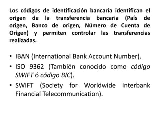 Los códigos de identificación bancaria identifican el
origen de la transferencia bancaria (País de
origen, Banco de origen, Número de Cuenta de
Origen) y permiten controlar las transferencias
realizadas.

• IBAN (International Bank Account Number).
• ISO 9362 (También conocido como código
  SWIFT ó código BIC).
• SWIFT (Society for Worldwide Interbank
  Financial Telecommunication).
 