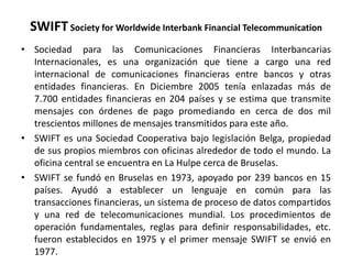 SWIFT Society for Worldwide Interbank Financial Telecommunication
• Sociedad para las Comunicaciones Financieras Interbancarias
  Internacionales, es una organización que tiene a cargo una red
  internacional de comunicaciones financieras entre bancos y otras
  entidades financieras. En Diciembre 2005 tenía enlazadas más de
  7.700 entidades financieras en 204 países y se estima que transmite
  mensajes con órdenes de pago promediando en cerca de dos mil
  trescientos millones de mensajes transmitidos para este año.
• SWIFT es una Sociedad Cooperativa bajo legislación Belga, propiedad
  de sus propios miembros con oficinas alrededor de todo el mundo. La
  oficina central se encuentra en La Hulpe cerca de Bruselas.
• SWIFT se fundó en Bruselas en 1973, apoyado por 239 bancos en 15
  países. Ayudó a establecer un lenguaje en común para las
  transacciones financieras, un sistema de proceso de datos compartidos
  y una red de telecomunicaciones mundial. Los procedimientos de
  operación fundamentales, reglas para definir responsabilidades, etc.
  fueron establecidos en 1975 y el primer mensaje SWIFT se envió en
  1977.
 